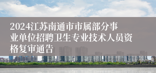 2024江苏南通市市属部分事业单位招聘卫生专业技术人员资格复审通告