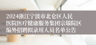 2024浙江宁波市北仑区人民医院医疗健康服务集团宗瑞院区编外招聘拟录用人员名单公告