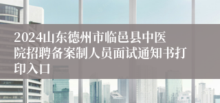 2024山东德州市临邑县中医院招聘备案制人员面试通知书打印入口