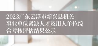 2023广东云浮市新兴县机关事业单位紧缺人才及用人单位综合考核评估结果公示