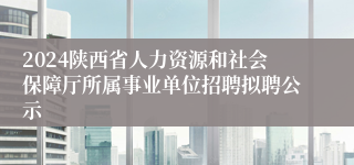 2024陕西省人力资源和社会保障厅所属事业单位招聘拟聘公示