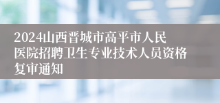 2024山西晋城市高平市人民医院招聘卫生专业技术人员资格复审通知