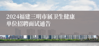 2024福建三明市属卫生健康单位招聘面试通告