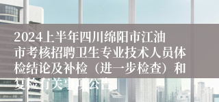 2024上半年四川绵阳市江油市考核招聘卫生专业技术人员体检结论及补检（进一步检查）和复检有关事项公告