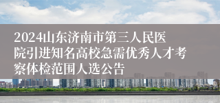 2024山东济南市第三人民医院引进知名高校急需优秀人才考察体检范围人选公告