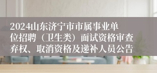 2024山东济宁市市属事业单位招聘（卫生类）面试资格审查弃权、取消资格及递补人员公告