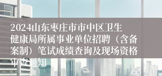 2024山东枣庄市市中区卫生健康局所属事业单位招聘（含备案制）笔试成绩查询及现场资格审查通知