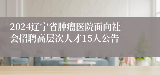 2024辽宁省肿瘤医院面向社会招聘高层次人才15人公告