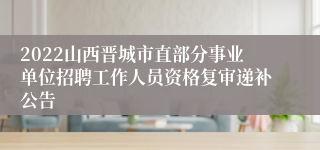 2022山西晋城市直部分事业单位招聘工作人员资格复审递补公告