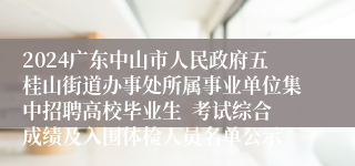 2024广东中山市人民政府五桂山街道办事处所属事业单位集中招聘高校毕业生  考试综合成绩及入围体检人员名单公示