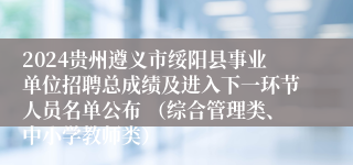 2024贵州遵义市绥阳县事业单位招聘总成绩及进入下一环节人员名单公布 （综合管理类、中小学教师类）