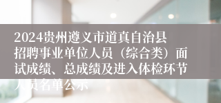 2024贵州遵义市道真自治县招聘事业单位人员（综合类）面试成绩、总成绩及进入体检环节人员名单公示