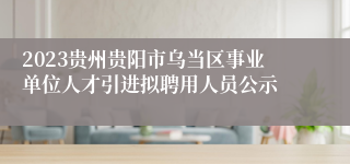 2023贵州贵阳市乌当区事业单位人才引进拟聘用人员公示