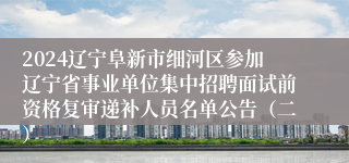 2024辽宁阜新市细河区参加辽宁省事业单位集中招聘面试前资格复审递补人员名单公告（二）