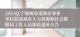 2024辽宁锦州市凌海市事业单位招凌海市人力资源和社会保障局工作人员体检递补公告