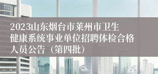 2023山东烟台市莱州市卫生健康系统事业单位招聘体检合格人员公告（第四批）