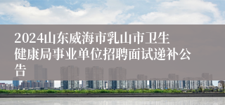 2024山东威海市乳山市卫生健康局事业单位招聘面试递补公告