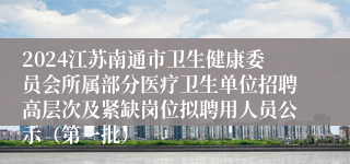 2024江苏南通市卫生健康委员会所属部分医疗卫生单位招聘高层次及紧缺岗位拟聘用人员公示（第一批）