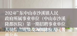 2024广东中山市沙溪镇人民政府所属事业单位（中山市沙溪隆都医院）第一期招聘事业单位人员综合成绩及入围体检人员名单公布