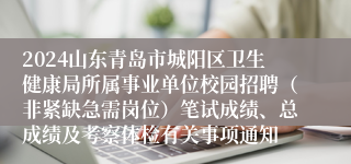 2024山东青岛市城阳区卫生健康局所属事业单位校园招聘（非紧缺急需岗位）笔试成绩、总成绩及考察体检有关事项通知