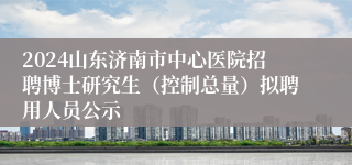 2024山东济南市中心医院招聘博士研究生（控制总量）拟聘用人员公示