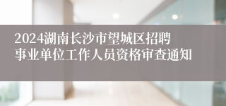 2024湖南长沙市望城区招聘事业单位工作人员资格审查通知