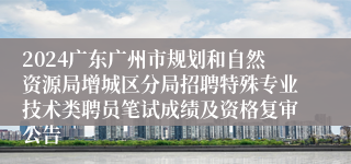 2024广东广州市规划和自然资源局增城区分局招聘特殊专业技术类聘员笔试成绩及资格复审公告