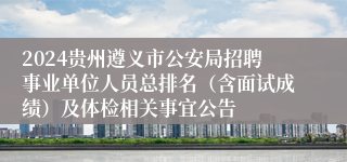 2024贵州遵义市公安局招聘事业单位人员总排名（含面试成绩）及体检相关事宜公告