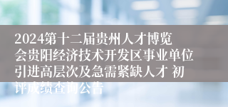 2024第十二届贵州人才博览会贵阳经济技术开发区事业单位引进高层次及急需紧缺人才 初评成绩查询公告