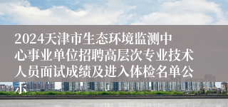 2024天津市生态环境监测中心事业单位招聘高层次专业技术人员面试成绩及进入体检名单公示