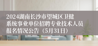 2024湖南长沙市望城区卫健系统事业单位招聘专业技术人员报名情况公告（5月31日）