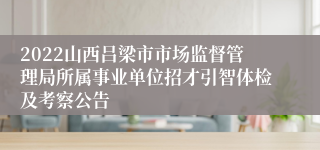 2022山西吕梁市市场监督管理局所属事业单位招才引智体检及考察公告