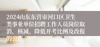 2024山东东营市河口区卫生类事业单位招聘工作人员岗位取消、核减、降低开考比例及改报的公告