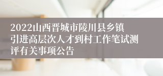 2022山西晋城市陵川县乡镇引进高层次人才到村工作笔试测评有关事项公告