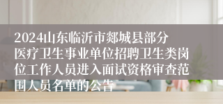 2024山东临沂市郯城县部分医疗卫生事业单位招聘卫生类岗位工作人员进入面试资格审查范围人员名单的公告