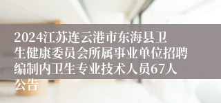 2024江苏连云港市东海县卫生健康委员会所属事业单位招聘编制内卫生专业技术人员67人公告