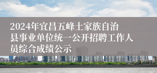 2024年宜昌五峰土家族自治县事业单位统一公开招聘工作人员综合成绩公示