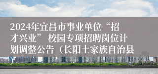 2024年宜昌市事业单位“招才兴业” 校园专项招聘岗位计划调整公告（长阳土家族自治县）