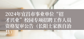 2024年宜昌市事业单位“招才兴业”校园专项招聘工作人员资格复审公告（长阳土家族自治县）