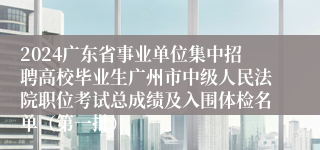 2024广东省事业单位集中招聘高校毕业生广州市中级人民法院职位考试总成绩及入围体检名单（第一批）