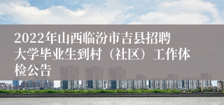 2022年山西临汾市吉县招聘大学毕业生到村（社区）工作体检公告
