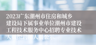 2023广东潮州市住房和城乡建设局下属事业单位潮州市建设工程技术服务中心招聘专业技术人员拟聘用人员公示