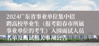2024广东省事业单位集中招聘高校毕业生（报考阳春市所属事业单位的考生）入围面试人员名单及面试相关事项公告