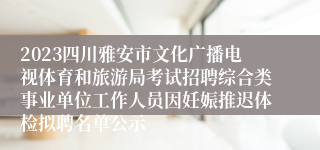 2023四川雅安市文化广播电视体育和旅游局考试招聘综合类事业单位工作人员因妊娠推迟体检拟聘名单公示