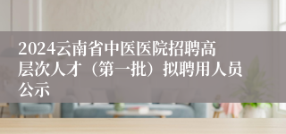 2024云南省中医医院招聘高层次人才（第一批）拟聘用人员公示