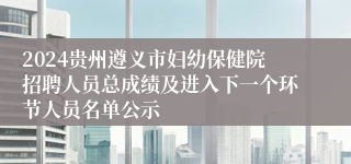 2024贵州遵义市妇幼保健院招聘人员总成绩及进入下一个环节人员名单公示