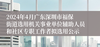 2024年4月广东深圳市福保街道选用机关事业单位辅助人员和社区专职工作者拟选用公示