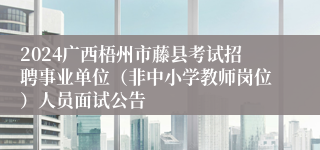 2024广西梧州市藤县考试招聘事业单位（非中小学教师岗位）人员面试公告