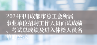 2024四川成都市总工会所属事业单位招聘工作人员面试成绩、考试总成绩及进入体检人员名单的公示