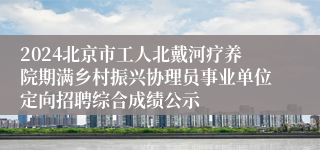 2024北京市工人北戴河疗养院期满乡村振兴协理员事业单位定向招聘综合成绩公示